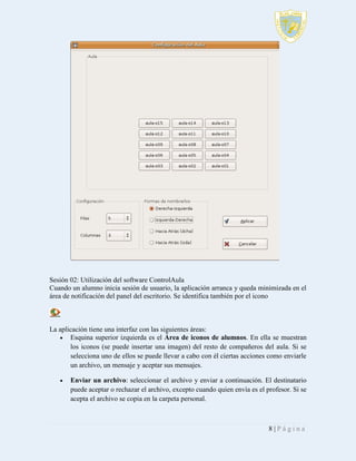 Sesión 02: Utilización del software ControlAula
Cuando un alumno inicia sesión de usuario, la aplicación arranca y queda minimizada en el
área de notificación del panel del escritorio. Se identifica también por el icono

La aplicación tiene una interfaz con las siguientes áreas:
 Esquina superior izquierda es el Área de iconos de alumnos. En ella se muestran
los iconos (se puede insertar una imagen) del resto de compañeros del aula. Si se
selecciona uno de ellos se puede llevar a cabo con él ciertas acciones como enviarle
un archivo, un mensaje y aceptar sus mensajes.


Enviar un archivo: seleccionar el archivo y enviar a continuación. El destinatario
puede aceptar o rechazar el archivo, excepto cuando quien envía es el profesor. Si se
acepta el archivo se copia en la carpeta personal.

8|Página

 