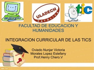 FACULTAD DE EDUCACION Y
          HUMANIDADES

INTEGRACION CURRICULAR DE LAS TICS

         Oviedo Nunjar Victoria
         Morales Lopez Estefany
          Prof.Henry Chero.V
 