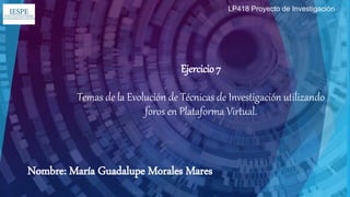 Ejercicio 7
Temas de la Evolución de Técnicas de Investigación utilizando
foros en Plataforma Virtual.
Nombre: María Guadalupe Morales Mares
LP418 Proyecto de Investigación
 