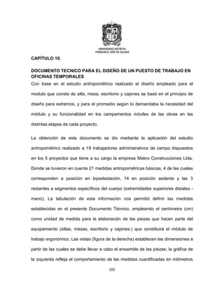 102
CAPÍTULO 10.
DOCUMENTO TECNICO PARA EL DISEÑO DE UN PUESTO DE TRABAJO EN
OFICINAS TEMPORALES
Con base en el estudio antropométrico realizado el diseño empleado para el
modulo que consta de silla, mesa, escritorio y cajones se basó en el principio de
diseño para extremos, y para el promedio según lo demandaba la necesidad del
módulo y su funcionalidad en los campamentos móviles de las obras en las
distintas etapas de cada proyecto.
La obtención de este documento se dio mediante la aplicación del estudio
antropométrico realizado a 19 trabajadores administrativos de campo dispuestos
en los 5 proyectos que tiene a su cargo la empresa Makro Construcciones Ltda.
Donde se tuvieron en cuenta 21 medidas antropométricas básicas, 4 de las cuales
corresponden a posición en bipedestación, 14 en posición sedente y las 3
restantes a segmentos específicos del cuerpo (extremidades superiores distales -
mano). La tabulación de esta información nos permitió definir las medidas
establecidas en el presente Documento Técnico, empleando el centímetro (cm)
como unidad de medida para la elaboración de las piezas que hacen parte del
equipamiento (sillas, mesas, escritorio y cajones.) que constituirá el módulo de
trabajo ergonómico. Las vistas (figura de la derecha) establecen las dimensiones a
partir de las cuales se debe llevar a cabo el ensamble de las piezas; la gráfica de
la izquierda refleja el comportamiento de las medidas cuantificadas en milímetros
 