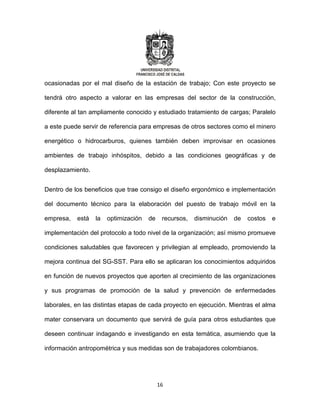 16
ocasionadas por el mal diseño de la estación de trabajo; Con este proyecto se
tendrá otro aspecto a valorar en las empresas del sector de la construcción,
diferente al tan ampliamente conocido y estudiado tratamiento de cargas; Paralelo
a este puede servir de referencia para empresas de otros sectores como el minero
energético o hidrocarburos, quienes también deben improvisar en ocasiones
ambientes de trabajo inhóspitos, debido a las condiciones geográficas y de
desplazamiento.
Dentro de los beneficios que trae consigo el diseño ergonómico e implementación
del documento técnico para la elaboración del puesto de trabajo móvil en la
empresa, está la optimización de recursos, disminución de costos e
implementación del protocolo a todo nivel de la organización; así mismo promueve
condiciones saludables que favorecen y privilegian al empleado, promoviendo la
mejora continua del SG-SST. Para ello se aplicaran los conocimientos adquiridos
en función de nuevos proyectos que aporten al crecimiento de las organizaciones
y sus programas de promoción de la salud y prevención de enfermedades
laborales, en las distintas etapas de cada proyecto en ejecución. Mientras el alma
mater conservara un documento que servirá de guía para otros estudiantes que
deseen continuar indagando e investigando en esta temática, asumiendo que la
información antropométrica y sus medidas son de trabajadores colombianos.
 