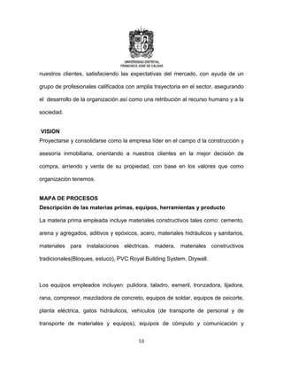 53
nuestros clientes, satisfaciendo las expectativas del mercado, con ayuda de un
grupo de profesionales calificados con amplia trayectoria en el sector, asegurando
el desarrollo de la organización así como una retribución al recurso humano y a la
sociedad.
VISION
Proyectarse y consolidarse como la empresa líder en el campo d la construcción y
asesoría inmobiliaria, orientando a nuestros clientes en la mejor decisión de
compra, arriendo y venta de su propiedad, con base en los valores que como
organización tenemos.
MAPA DE PROCESOS
Descripción de las materias primas, equipos, herramientas y producto
La materia prima empleada incluye materiales constructivos tales como: cemento,
arena y agregados, aditivos y epóxicos, acero, materiales hidráulicos y sanitarios,
materiales para instalaciones eléctricas, madera, materiales constructivos
tradicionales(Bloques, estuco), PVC Royal Building System, Drywall.
Los equipos empleados incluyen: pulidora, taladro, esmeril, tronzadora, lijadora,
rana, compresor, mezcladora de concreto, equipos de soldar, equipos de oxicorte,
planta eléctrica, gatos hidráulicos, vehículos (de transporte de personal y de
transporte de materiales y equipos), equipos de cómputo y comunicación y
 