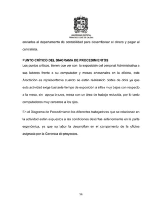56
enviarlas al departamento de contabilidad para desembolsar el dinero y pagar al
contratista.
PUNTO CRÍTICO DEL DIAGRAMA DE PROCEDIMIENTOS
Los puntos críticos, tienen que ver con la exposición del personal Administrativa a
sus labores frente a su computador y mesas artesanales en la oficina, esta
Afectación es representativa cuando se están realizando cortes de obra ya que
esta actividad exige bastante tiempo de exposición a sillas muy bajas con respecto
a la mesa, sin apoya brazos, mesa con un área de trabajo reducida, por lo tanto
computadores muy cercanos a los ojos.
En el Diagrama de Procedimiento los diferentes trabajadores que se relacionan en
la actividad están expuestos a las condiciones descritas anteriormente en la parte
ergonómica, ya que su labor la desarrollan en el campamento de la oficina
asignada por la Gerencia de proyectos.
 