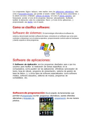 Los componentes lógicos incluyen, entre muchos otros, las aplicaciones informáticas; tales
como el procesador de texto, que permite al usuario realizar todas las tareas concernientes a
la edición de textos; el llamado software de sistema, tal como el sistema operativo, que
básicamente permite al resto de los programas funcionar adecuadamente, facilitando
también la interacción entre los componentes físicos y el resto de las aplicaciones, y
proporcionando una interfaz con el usuario.
Como se clasifica software:
Software de sistemas: En terminología informática el software de
sistema, denominado también software de base, consiste en un software que sirve para
controlar e interactuar con el sistema operativo, proporcionando control sobre el hardware
y dando soporte a otros programas.
Software de aplicaciones:
El Software de Aplicación son los programas diseñados para o por los
usuarios para facilitar la realización de tareas específicas en la
computadora, como pueden ser las aplicaciones ofimáticas (procesador de
texto, hoja de cálculo, programa de presentación, sistema de gestión de
base de datos...), u otros tipos de software especializados como software
médico, software educativo, editores de música, programas de
contabilidad, etc.
Software de programación: Es el conjunto de herramientas que
permiten al programador escribir programas informáticos, usando diferentes
alternativas y lenguajes de programación, de una manera
práctica.
 
