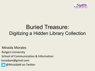 Buried Treasure:
     Digitizing a Hidden Library Collection

Miraida Morales
Rutgers University
School of Communication & Information
miraidam@gmail.com
   @MiraidaM on Twitter
 