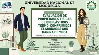 EVALUACIÓN DE
PROPIEDADES FÍSICAS
DE BIOPLÁSTICOS
TERMO-COMPRIMIDOS
ELABORADOS CON
HARINA DE YUCA
UNIVERSIDAD NACIONAL DE
MOQUEGUA
CURSO:
BIOTECNOLOGIA
INTEGRANTE:
MORALES QUISPE,LETICIA INES
DOCENTE:
Dr. SOTO GONZALES, HEBERT HERNAN
AUTORES: Diana Paola Navia-Porras, Nathalia Bejarano Arana
 