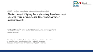Cluster-based Kriging for estimating local methane
sources from drone-based laser spectrometer
measurements
Randulph Morales1,2, Jonas Ravelid1, Béla Tuzson1, Lukas Emmenegger1, and
Dominik Brunner1
1Laboratory for Air Pollution/Environmental Technology, Swiss Federal Laboratories
for Materials Science and Technology, Empa, Dübendorf, Switzerland
2Institute of Atmospheric and Climate Science, ETH Zürich, Switzerland
MEMO2 : Methane goes Mobile- Measurements and Modelling
 