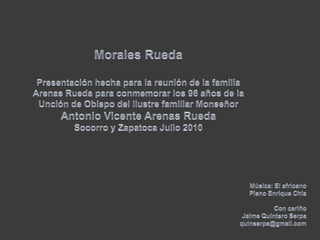 Morales Rueda  Presentación hecha para la reunión de la familia Arenas Rueda para conmemorar los 96 años de la Unción de Obispo del ilustre familiar Monseñor Antonio Vicente Arenas RuedaSocorro y Zapatoca Julio 2010Música: El africanoPiano Enrique ChiaCon cariño Jaime Quintero Serpaquinserpa@gmail.com
