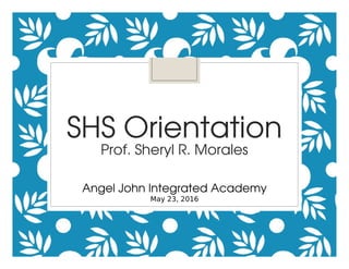 SHS Orientation
Prof. Sheryl R. Morales
Angel John Integrated Academy
May 23, 2016
 