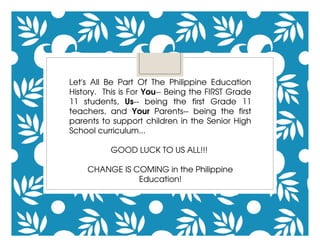 Let's  All  Be  Part  Of  The  Philippine  Education 
History.  This is For You­­ Being the FIRST Grade 
11  students,  Us­­  being  the  first  Grade  11 
teachers,  and  Your  Parents­­  being  the  first 
parents to support children in the Senior High 
School curriculum...
GOOD LUCK TO US ALL!!! 
CHANGE IS COMING in the Philippine 
Education!
 