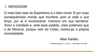 1. MENSAGEM
O mais belo lado do Espiritismo é o lado moral. É por suas
consequências morais que triunfará, pois aí está a sua
força, por aí é invulnerável. Inscreve em sua bandeira:
Amor e Caridade e, ante esse paládio, mais poderoso que
o de Minerva, porque vem do Cristo, inclina-se a própria
incredulidade.
Allan Kardec.
(Revista espírita — Ano IV — Novembro de 1861.)
 