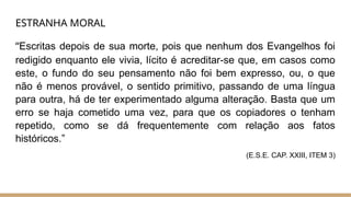 ESTRANHA MORAL
“Escritas depois de sua morte, pois que nenhum dos Evangelhos foi
redigido enquanto ele vivia, lícito é acreditar-se que, em casos como
este, o fundo do seu pensamento não foi bem expresso, ou, o que
não é menos provável, o sentido primitivo, passando de uma língua
para outra, há de ter experimentado alguma alteração. Basta que um
erro se haja cometido uma vez, para que os copiadores o tenham
repetido, como se dá frequentemente com relação aos fatos
históricos.”
(E.S.E. CAP. XXIII, ITEM 3)
 