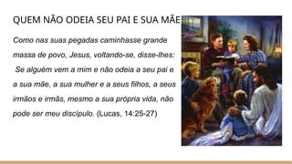 QUEM NÃO ODEIA SEU PAI E SUA MÃE
Como nas suas pegadas caminhasse grande
massa de povo, Jesus, voltando-se, disse-lhes:
Se alguém vem a mim e não odeia a seu pai e
a sua mãe, a sua mulher e a seus filhos, a seus
irmãos e irmãs, mesmo a sua própria vida, não
pode ser meu discípulo. (Lucas, 14:25-27)
 