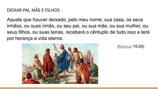 DEIXAR PAI, MÃE E FILHOS
Aquele que houver deixado, pelo meu nome, sua casa, os seus
irmãos, ou suas irmãs, ou seu pai, ou sua mãe, ou sua mulher, ou
seus filhos, ou suas terras, receberá o cêntuplo de tudo isso e terá
por herança a vida eterna.
(Mateus 19:29)
 