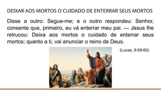 DEIXAR AOS MORTOS O CUIDADO DE ENTERRAR SEUS MORTOS
Disse a outro: Segue-me; e o outro respondeu: Senhor,
consente que, primeiro, eu vá enterrar meu pai. — Jesus lhe
retrucou: Deixa aos mortos o cuidado de enterrar seus
mortos; quanto a ti, vai anunciar o reino de Deus.
(Lucas, 9:59-60)
 