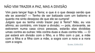 NÃO VIM TRAZER A PAZ, MAS A DIVISÃO
Vim para lançar fogo à Terra; e que é o que desejo senão que
ele se acenda? — Tenho de ser batizado com um batismo e
quanto me sinto desejoso de que ele se cumpra!
Julgais que eu tenha vindo trazer paz à Terra? Não, eu vos
afirmo; ao contrário, vim trazer a divisão; — pois, doravante, se
estiverem numa casa cinco pessoas, estarão elas divididas
umas contra as outras: três contra duas e duas contra três. — O
pai estará em divisão com o filho, e o filho com o pai, a mãe
com a filha e a filha com a mãe, a sogra com a nora e a nora
com a sogra.
(Lucas, 12:49 a 53.)
 