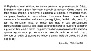 O Espiritismo vem realizar, na época prevista, as promessas do Cristo.
Entretanto, não o pode fazer sem destruir os abusos. Como Jesus, ele
topa com o orgulho, o egoísmo, a ambição, a cupidez, o fanatismo cego,
os quais, levados às suas últimas trincheiras, tentam barrar-lhe o
caminho e lhe suscitam entraves e perseguições; também ele, portanto,
tem de combater; mas, o tempo das lutas e das perseguições
sanguinolentas passou; são todas de ordem moral as que terá de sofrer
e próximo lhes está o termo; as primeiras duraram séculos; estas durarão
apenas alguns anos, porque a luz; em vez de partir de um único foco,
irrompe de todos os pontos do Globo e abrirá mais de pronto os olhos
aos cegos.
(E.S.E. CAP. XXIII, ITEM 17)
 