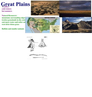 Great Plains W eather: cold winters  hot summers Na tural Resources: mountains surrounding edges treeless grasslands in the center east more water and softer soil west drier dense grass Buffalo and smaller animals 