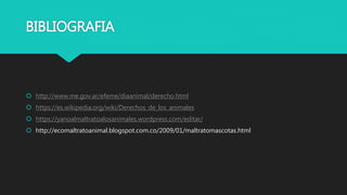BIBLIOGRAFIA
 http://www.me.gov.ar/efeme/diaanimal/derecho.html
 https://es.wikipedia.org/wiki/Derechos_de_los_animales
 https://yanoalmaltratoalosanimales.wordpress.com/editar/
 http://ecomaltratoanimal.blogspot.com.co/2009/01/maltratomascotas.html
 