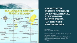 APPRECIATIVE 
INQUIRY APPROACH 
ON ENVIRONMENTAL 
STEWARDSHIP 
ON THE ISSUES
 OF THE WEST 
PHILIPPINE SEA
Presentor:
Prof. Sheryl R. Morales
Correspondence:  Dr. Rosalie A. Corpus &
Mr. Ryan B. Oliver
Polytechnic University of the Philippines
National Youth Congress 2013 of the 
Philippines
 