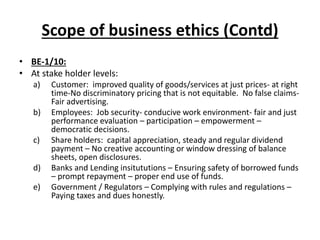 Scope of business ethics (Contd)
• BE-1/10:
• At stake holder levels:
a) Customer: improved quality of goods/services at just prices- at right
time-No discriminatory pricing that is not equitable. No false claims-
Fair advertising.
b) Employees: Job security- conducive work environment- fair and just
performance evaluation – participation – empowerment –
democratic decisions.
c) Share holders: capital appreciation, steady and regular dividend
payment – No creative accounting or window dressing of balance
sheets, open disclosures.
d) Banks and Lending insitututions – Ensuring safety of borrowed funds
– prompt repayment – proper end use of funds.
e) Government / Regulators – Complying with rules and regulations –
Paying taxes and dues honestly.
 