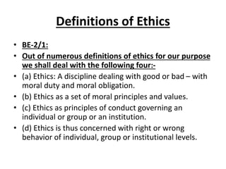 Definitions of Ethics
• BE-2/1:
• Out of numerous definitions of ethics for our purpose
we shall deal with the following four:-
• (a) Ethics: A discipline dealing with good or bad – with
moral duty and moral obligation.
• (b) Ethics as a set of moral principles and values.
• (c) Ethics as principles of conduct governing an
individual or group or an institution.
• (d) Ethics is thus concerned with right or wrong
behavior of individual, group or institutional levels.
 