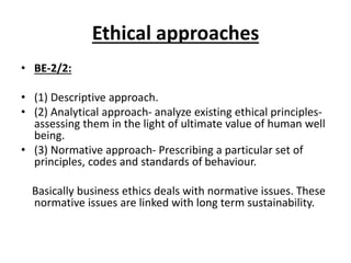 Ethical approaches
• BE-2/2:
• (1) Descriptive approach.
• (2) Analytical approach- analyze existing ethical principles-
assessing them in the light of ultimate value of human well
being.
• (3) Normative approach- Prescribing a particular set of
principles, codes and standards of behaviour.
Basically business ethics deals with normative issues. These
normative issues are linked with long term sustainability.
 
