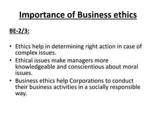 Importance of Business ethics
BE-2/3:
• Ethics help in determining right action in case of
complex issues.
• Ethical issues make managers more
knowledgeable and conscientious about moral
issues.
• Business ethics help Corporations to conduct
their business activities in a socially responsible
way.
 