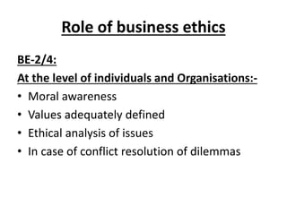 Role of business ethics
BE-2/4:
At the level of individuals and Organisations:-
• Moral awareness
• Values adequately defined
• Ethical analysis of issues
• In case of conflict resolution of dilemmas
 