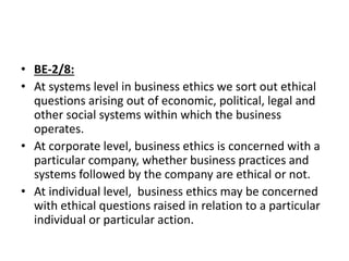 • BE-2/8:
• At systems level in business ethics we sort out ethical
questions arising out of economic, political, legal and
other social systems within which the business
operates.
• At corporate level, business ethics is concerned with a
particular company, whether business practices and
systems followed by the company are ethical or not.
• At individual level, business ethics may be concerned
with ethical questions raised in relation to a particular
individual or particular action.
 