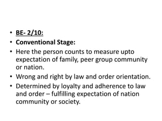 • BE- 2/10:
• Conventional Stage:
• Here the person counts to measure upto
expectation of family, peer group community
or nation.
• Wrong and right by law and order orientation.
• Determined by loyalty and adherence to law
and order – fulfilling expectation of nation
community or society.
 
