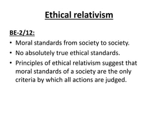 Ethical relativism
BE-2/12:
• Moral standards from society to society.
• No absolutely true ethical standards.
• Principles of ethical relativism suggest that
moral standards of a society are the only
criteria by which all actions are judged.
 