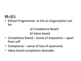 BE–3/1:
• Ethical Programmes in the an Organization can
be:
a) Compliance Based
b) Value based
• Compliance Based – Sense of imposition – apart
from self
• Compliance – sense of loss of autonomy
• Value based compliance desirable
 