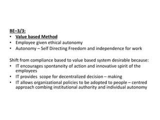 BE–3/3:
• Value based Method
• Employee given ethical autonomy
• Autonomy – Self Directing Freedom and independence for work
Shift from compliance based to value based system desirable because:
• IT encourages spontaneity of action and innovative spirit of the
employees
• IT provides scope for decentralized decision – making
• IT allows organizational policies to be adopted to people – centred
approach combing institutional authority and individual autonomy
 