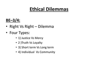 Ethical Dilemmas
BE–3/4:
• Right Vs Right – Dilemma
• Four Types:
• 1) Justice Vs Mercy
• 2 )Truth Vs Loyalty
• 3) Short term Vs Long term
• 4) Individual Vs Community
 