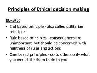 Principles of Ethical decision making
BE–3/5:
• End based principle - also called utilitarian
principle
• Rule based principles - consequences are
unimportant but should be concerned with
rightness of rules and actions
• Care based principles - do to others only what
you would like them to do to you
 