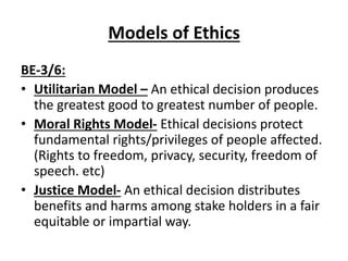 Models of Ethics
BE-3/6:
• Utilitarian Model – An ethical decision produces
the greatest good to greatest number of people.
• Moral Rights Model- Ethical decisions protect
fundamental rights/privileges of people affected.
(Rights to freedom, privacy, security, freedom of
speech. etc)
• Justice Model- An ethical decision distributes
benefits and harms among stake holders in a fair
equitable or impartial way.
 