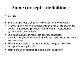 Some concepts- definitions:
• BE- 1/3:
• Ethics prescribes a theory and system of moral values.
• It prescribes a set of moral beliefs and moral standards for
evaluating actions, practices at individual, institutional
system and societal level.
• Ethics as a study of moral standards, conducts
examination/evaluation of individuals, institutions, systems
and societies.
• These moral standards are carefully thought through –
acceptable – applicable.
• These are then applied to decide choice options
 