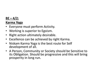 BE – 4/2:
Karma Yoga
• Everyone must perform Activity.
• Working is superior to Egoism.
• Right action ultimately desirable.
• Excellence can be achieved by right Karma.
• Niskam Karma Yoga is the best route for Self
development of all.
• A Person, Community or Society should be Sensitive to
its Obligation. Should be progressive and this will bring
prosperity in long run.
 