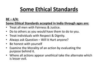 Some Ethical Standards
BE – 4/4:
Some Ethical Standards accepted in India through ages are:
• Treat all men with Fairness & Justice.
• Do to others as you would have them to do to you.
• Treat individuals with Respect & Dignity.
• Always ask Question – Will it Hurt anyone?
• Be honest with yourself
• Examine the Morality of an action by evaluating the
purpose behind it.
• Where all actions appear unethical take the alternate which
is lesser evil.
 