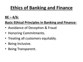 Ethics of Banking and Finance
BE – 4/6:
Basic Ethical Principles in Banking and Finance:
• Avoidance of Deception & Fraud
• Honoring Commitments.
• Treating all customers equitably.
• Being Inclusive.
• Being Transparent.
 