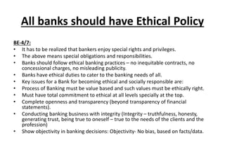 All banks should have Ethical Policy
BE-4/7:
• It has to be realized that bankers enjoy special rights and privileges.
• The above means special obligations and responsibilities.
• Banks should follow ethical banking practices – no inequitable contracts, no
concessional charges, no misleading publicity.
• Banks have ethical duties to cater to the banking needs of all.
• Key issues for a Bank for becoming ethical and socially responsible are:
• Process of Banking must be value based and such values must be ethically right.
• Must have total commitment to ethical at all levels specially at the top.
• Complete openness and transparency (beyond transparency of financial
statements).
• Conducting banking business with integrity (Integrity – truthfulness, honesty,
generating trust, being true to oneself – true to the needs of the clients and the
profession)
• Show objectivity in banking decisions: Objectivity- No bias, based on facts/data.
 