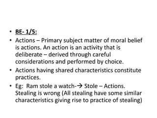 • BE- 1/5:
• Actions – Primary subject matter of moral belief
is actions. An action is an activity that is
deliberate – derived through careful
considerations and performed by choice.
• Actions having shared characteristics constitute
practices.
• Eg: Ram stole a watch- Stole – Actions.
Stealing is wrong (All stealing have some similar
characteristics giving rise to practice of stealing)
 