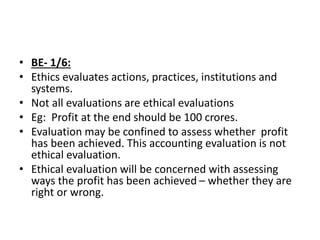 • BE- 1/6:
• Ethics evaluates actions, practices, institutions and
systems.
• Not all evaluations are ethical evaluations
• Eg: Profit at the end should be 100 crores.
• Evaluation may be confined to assess whether profit
has been achieved. This accounting evaluation is not
ethical evaluation.
• Ethical evaluation will be concerned with assessing
ways the profit has been achieved – whether they are
right or wrong.
 