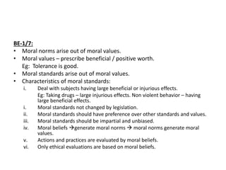 BE-1/7:
• Moral norms arise out of moral values.
• Moral values – prescribe beneficial / positive worth.
Eg: Tolerance is good.
• Moral standards arise out of moral values.
• Characteristics of moral standards:
i. Deal with subjects having large beneficial or injurious effects.
Eg: Taking drugs – large injurious effects. Non violent behavior – having
large beneficial effects.
i. Moral standards not changed by legislation.
ii. Moral standards should have preference over other standards and values.
iii. Moral standards should be impartial and unbiased.
iv. Moral beliefs generate moral norms  moral norms generate moral
values.
v. Actions and practices are evaluated by moral beliefs.
vi. Only ethical evaluations are based on moral beliefs.
 