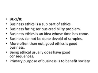 • BE-1/8:
• Business ethics is a sub part of ethics.
• Business facing serious credibility problem.
• Business ethics is an idea whose time has come.
• Business cannot be done devoid of scruples.
• More often than not, good ethics is good
business.
• Being ethical usually does have good
consequences.
• Primary purpose of business is to benefit society.
 