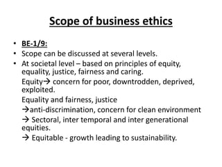 Scope of business ethics
• BE-1/9:
• Scope can be discussed at several levels.
• At societal level – based on principles of equity,
equality, justice, fairness and caring.
Equity concern for poor, downtrodden, deprived,
exploited.
Equality and fairness, justice
anti-discrimination, concern for clean environment
 Sectoral, inter temporal and inter generational
equities.
 Equitable - growth leading to sustainability.
 