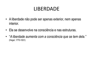 LIBERDADE
• A liberdade não pode ser apenas exterior, nem apenas
  interior.
• Ela se desenvolve na consciência e nas estruturas.
• “A liberdade aumenta com a consciência que se tem dela.”
  (Hegel, 1770-1831)
 