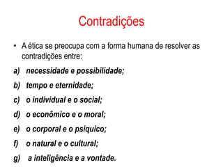 Contradições
• A ética se preocupa com a forma humana de resolver as
  contradições entre:
a) necessidade e possibilidade;
b) tempo e eternidade;
c) o individual e o social;
d) o econômico e o moral;
e) o corporal e o psíquico;
f) o natural e o cultural;
g) a inteligência e a vontade.
 