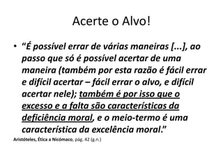 Acerte o Alvo!
• “É possível errar de várias maneiras [...], ao
  passo que só é possível acertar de uma
  maneira (também por esta razão é fácil errar
  e difícil acertar – fácil errar o alvo, e difícil
  acertar nele); também é por isso que o
  excesso e a falta são características da
  deficiência moral, e o meio-termo é uma
  característica da excelência moral.”
Aristóteles, Ética a Nicómaco, pág. 42 (g.n.)
 